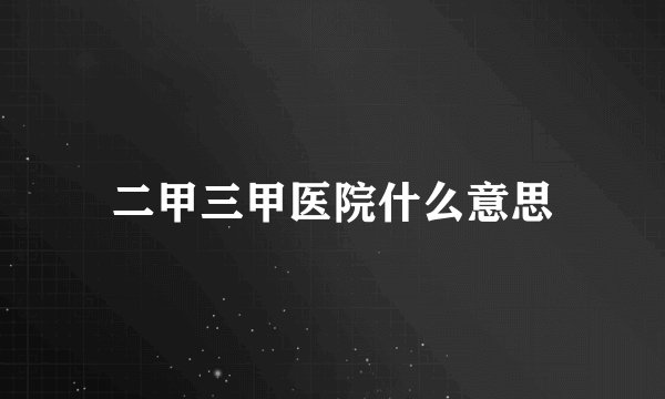 二甲三甲医院什么意思