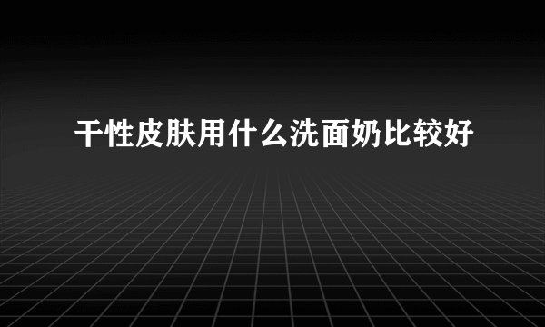干性皮肤用什么洗面奶比较好