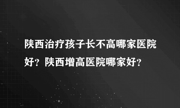 陕西治疗孩子长不高哪家医院好？陕西增高医院哪家好？