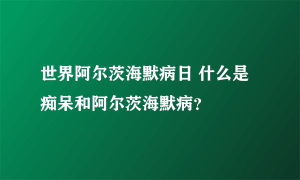 世界阿尔茨海默病日 什么是痴呆和阿尔茨海默病？