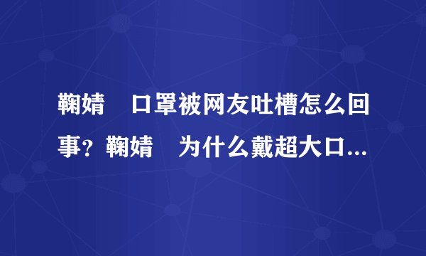 鞠婧祎口罩被网友吐槽怎么回事？鞠婧祎为什么戴超大口罩是刻意的吗