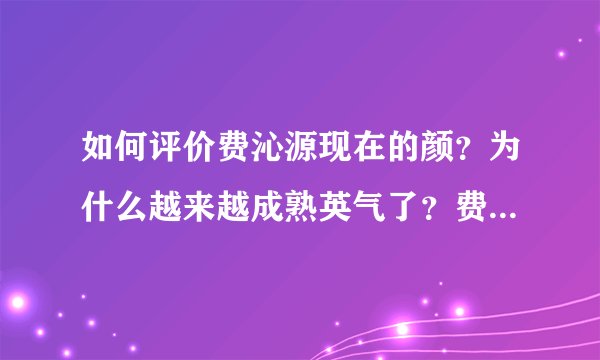 如何评价费沁源现在的颜？为什么越来越成熟英气了？费沁源的长相趋势如何？