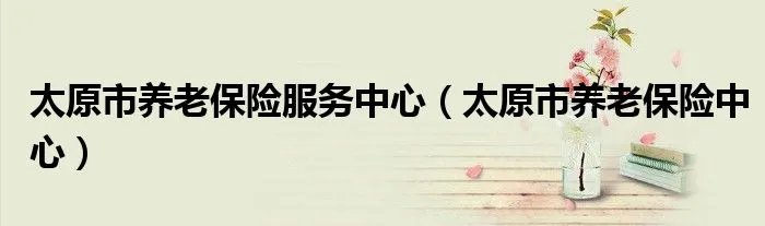太原市养老保险服务中心（太原市养老保险中心）