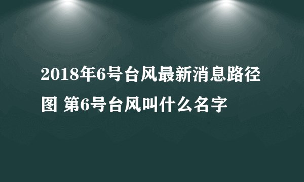 2018年6号台风最新消息路径图 第6号台风叫什么名字