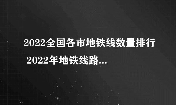 2022全国各市地铁线数量排行 2022年地铁线路最多的城市排名