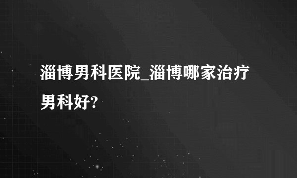 淄博男科医院_淄博哪家治疗男科好?