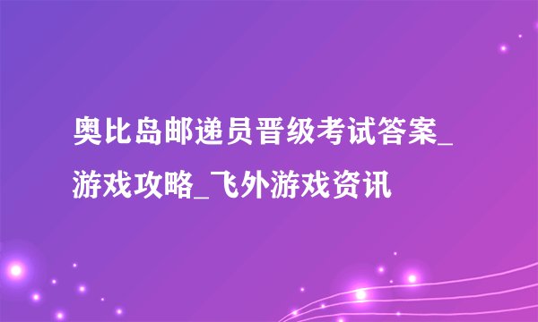 奥比岛邮递员晋级考试答案_游戏攻略_飞外游戏资讯