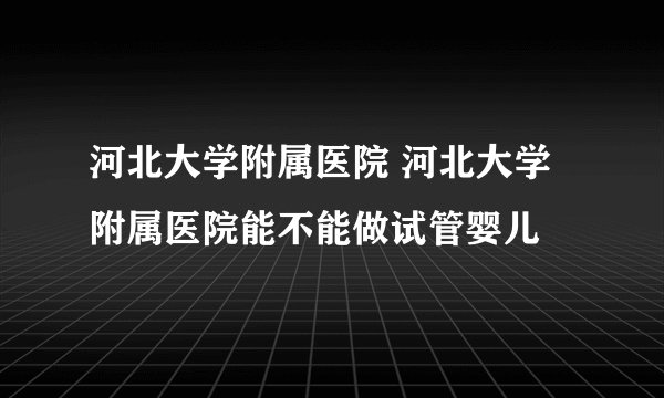 河北大学附属医院 河北大学附属医院能不能做试管婴儿