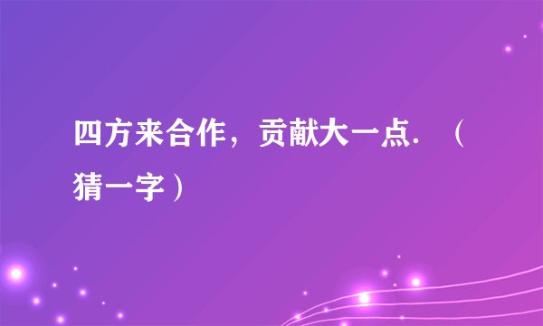 四方来合作，贡献大一点．（猜一字）