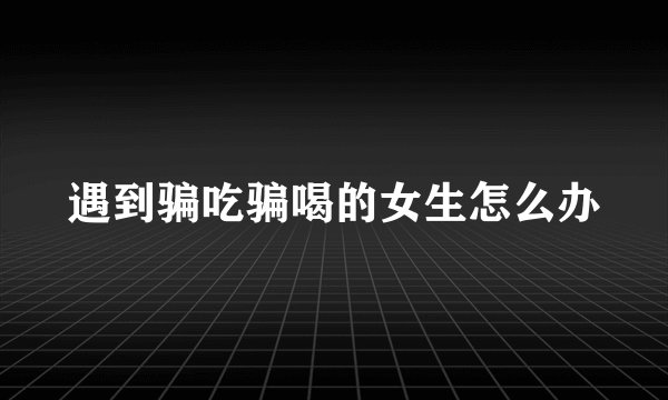 遇到骗吃骗喝的女生怎么办