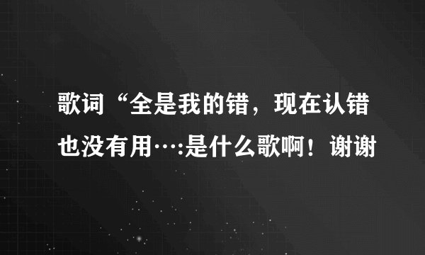 歌词“全是我的错，现在认错也没有用…:是什么歌啊！谢谢