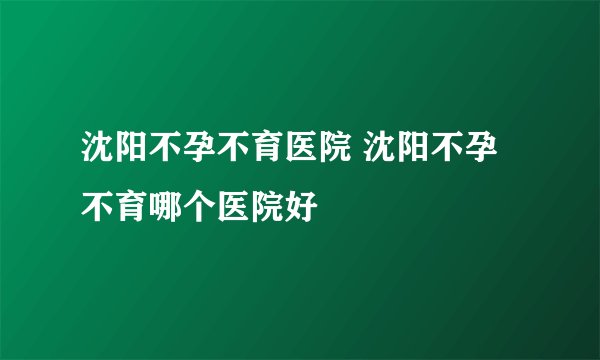 沈阳不孕不育医院 沈阳不孕不育哪个医院好