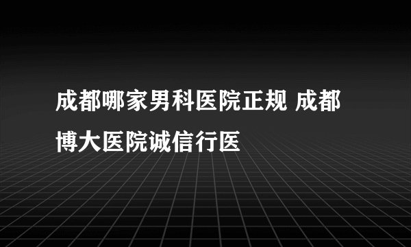 成都哪家男科医院正规 成都博大医院诚信行医