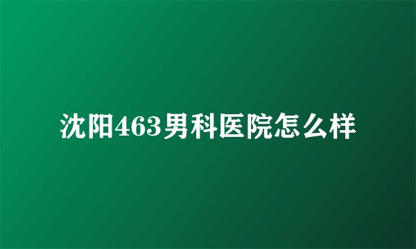 沈阳463男科医院怎么样
