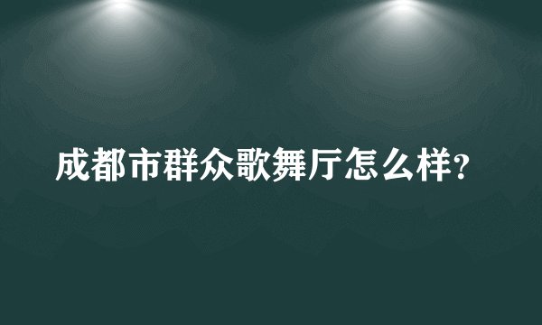 成都市群众歌舞厅怎么样？