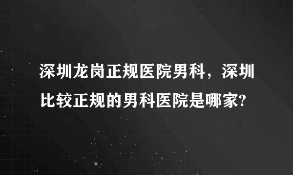 深圳龙岗正规医院男科，深圳比较正规的男科医院是哪家?