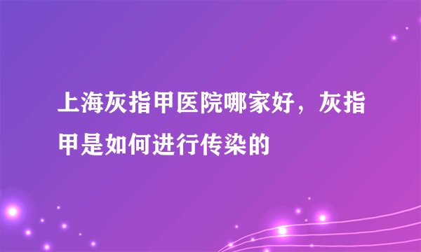 上海灰指甲医院哪家好，灰指甲是如何进行传染的