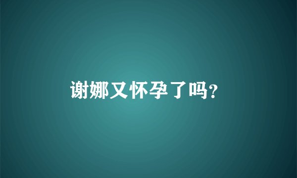 谢娜又怀孕了吗？