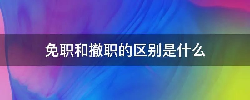 免职和撤职的区别是什么