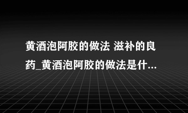 黄酒泡阿胶的做法 滋补的良药_黄酒泡阿胶的做法是什么_做阿胶膏注意事项_阿胶的功效作用