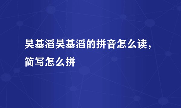 吴基滔吴基滔的拼音怎么读，简写怎么拼