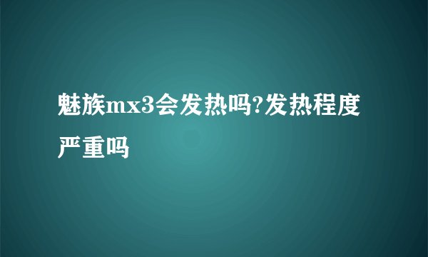 魅族mx3会发热吗?发热程度严重吗