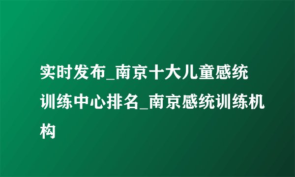 实时发布_南京十大儿童感统训练中心排名_南京感统训练机构
