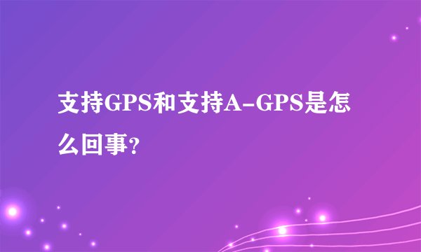 支持GPS和支持A-GPS是怎么回事？