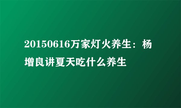 20150616万家灯火养生：杨增良讲夏天吃什么养生