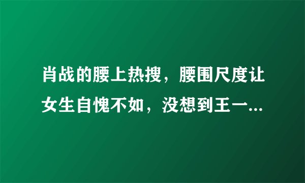 肖战的腰上热搜，腰围尺度让女生自愧不如，没想到王一博的腰更细