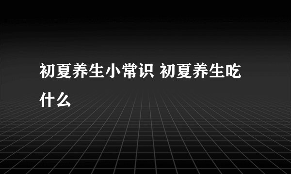 初夏养生小常识 初夏养生吃什么