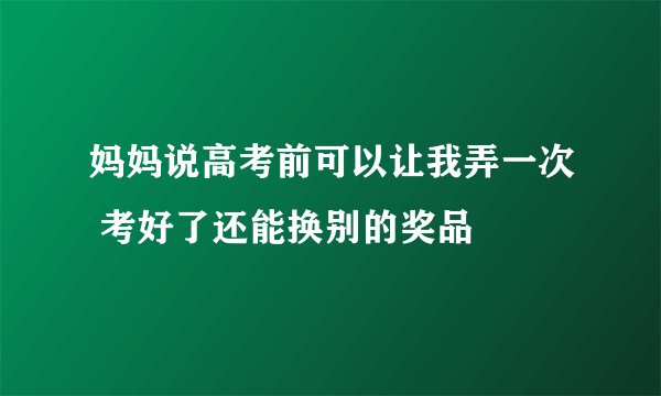 妈妈说高考前可以让我弄一次 考好了还能换别的奖品