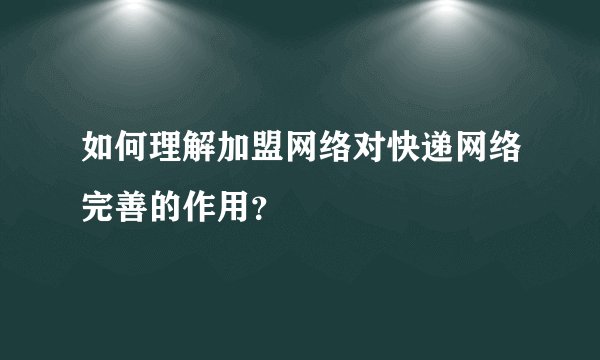如何理解加盟网络对快递网络完善的作用？