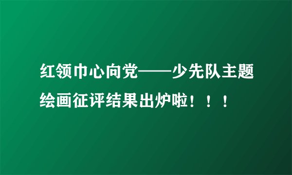 红领巾心向党——少先队主题绘画征评结果出炉啦！！！