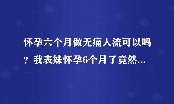 怀孕六个月做无痛人流可以吗？我表妹怀孕6个月了竟然还要去做...