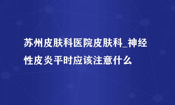 苏州皮肤科医院皮肤科_神经性皮炎平时应该注意什么