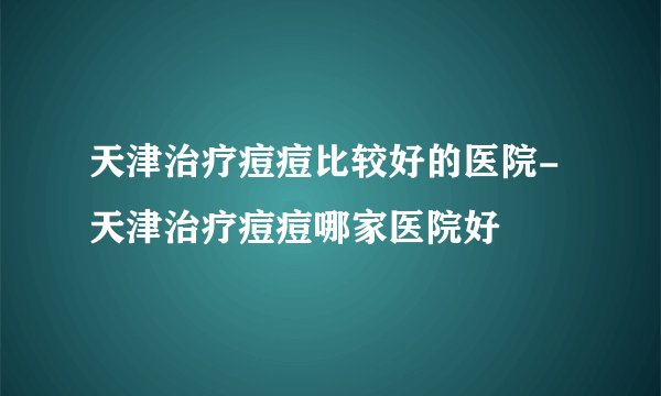天津治疗痘痘比较好的医院-天津治疗痘痘哪家医院好