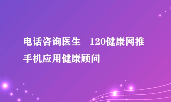 电话咨询医生   120健康网推手机应用健康顾问