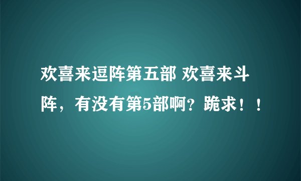 欢喜来逗阵第五部 欢喜来斗阵，有没有第5部啊？跪求！！