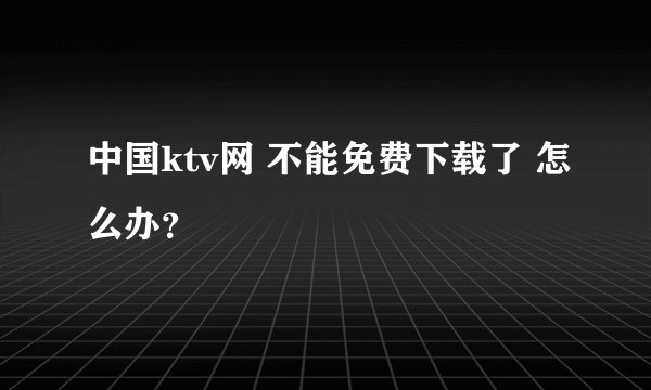 中国ktv网 不能免费下载了 怎么办？