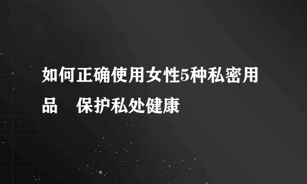 如何正确使用女性5种私密用品 保护私处健康