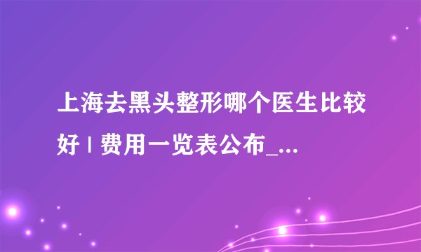 上海去黑头整形哪个医生比较好 | 费用一览表公布_整容美容院里有做去黑头吗？！