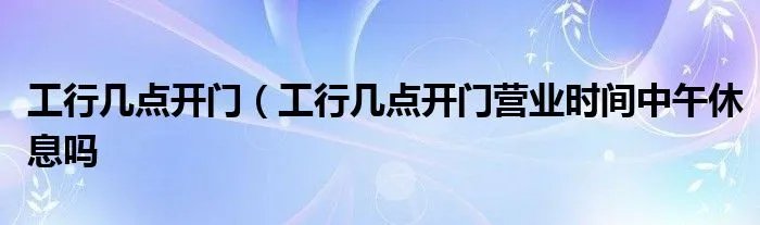 工行几点开门（工行几点开门营业时间中午休息吗