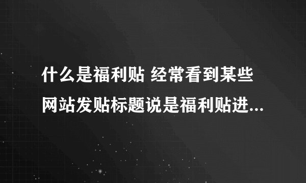 什么是福利贴 经常看到某些网站发贴标题说是福利贴进来吧。啥意思 呢？谢谢!