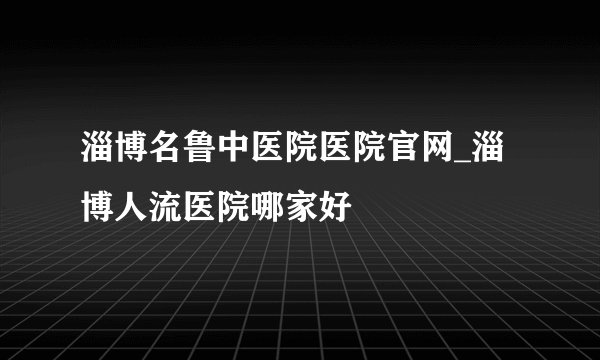 淄博名鲁中医院医院官网_淄博人流医院哪家好