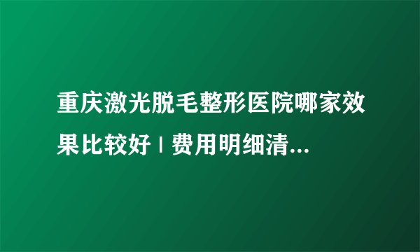 重庆激光脱毛整形医院哪家效果比较好 | 费用明细清单公布_请问有人做过激光脱毛吗？效果怎样?