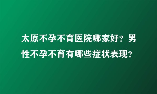 太原不孕不育医院哪家好？男性不孕不育有哪些症状表现？