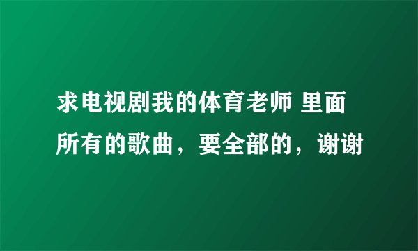 求电视剧我的体育老师 里面所有的歌曲，要全部的，谢谢