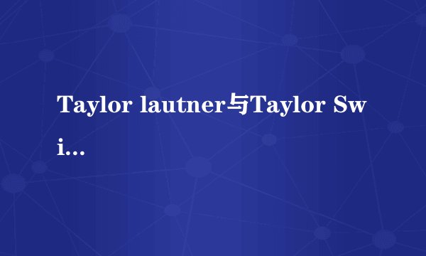 Taylor lautner与Taylor Swift真的在一起过?