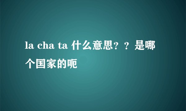 la cha ta 什么意思？？是哪个国家的呃